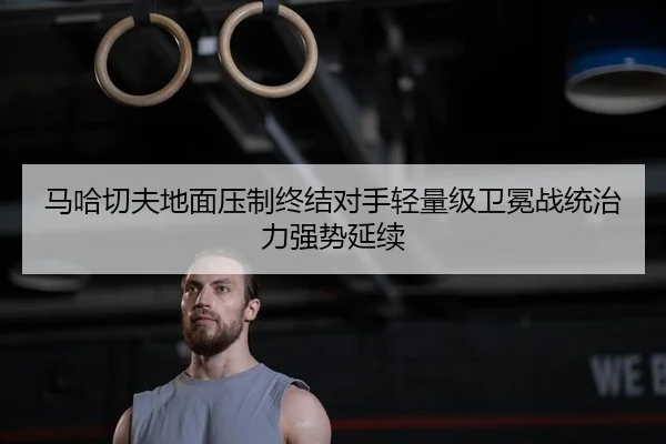 马哈切夫地面压制终结对手轻量级卫冕战统治力强势延续